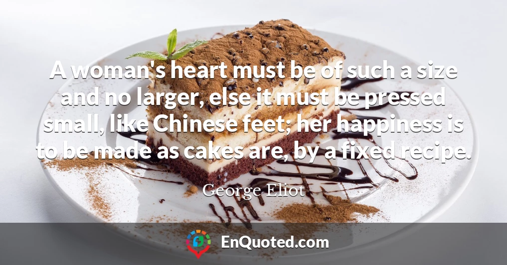 A woman's heart must be of such a size and no larger, else it must be pressed small, like Chinese feet; her happiness is to be made as cakes are, by a fixed recipe.