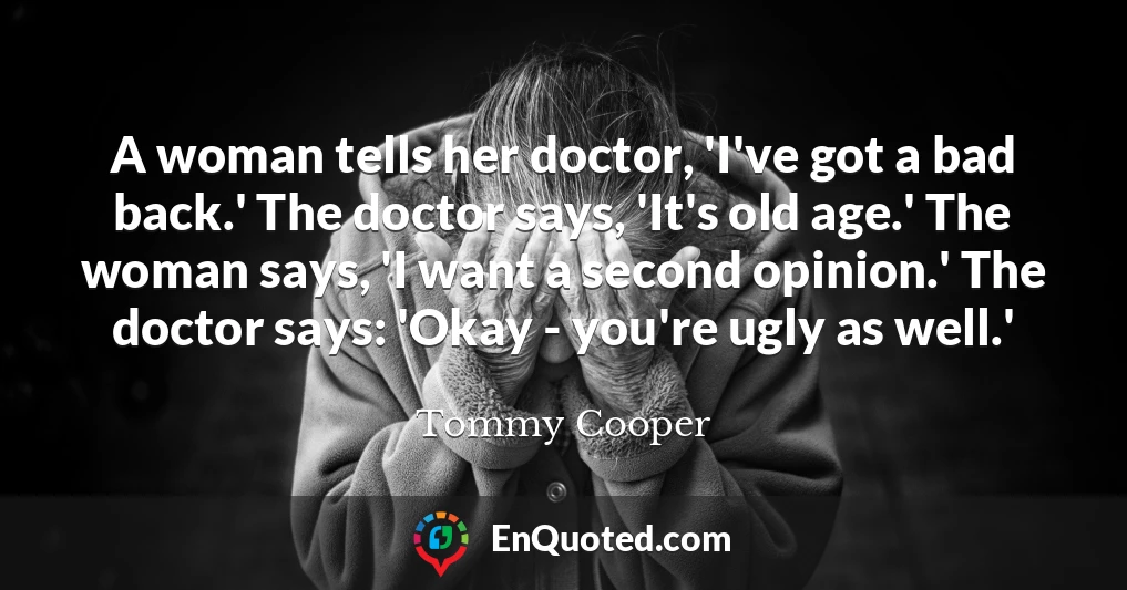 A woman tells her doctor, 'I've got a bad back.' The doctor says, 'It's old age.' The woman says, 'I want a second opinion.' The doctor says: 'Okay - you're ugly as well.'
