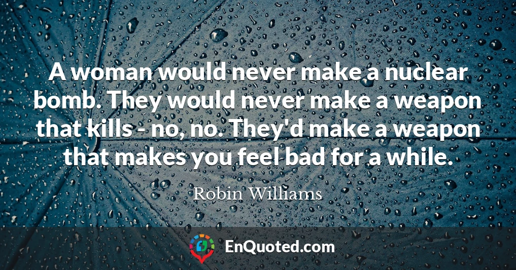 A woman would never make a nuclear bomb. They would never make a weapon that kills - no, no. They'd make a weapon that makes you feel bad for a while.