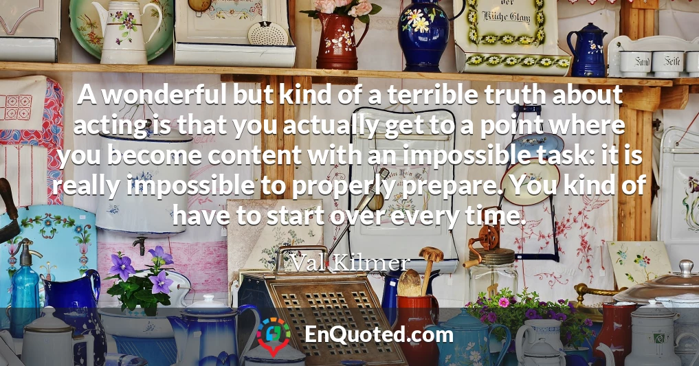 A wonderful but kind of a terrible truth about acting is that you actually get to a point where you become content with an impossible task: it is really impossible to properly prepare. You kind of have to start over every time.