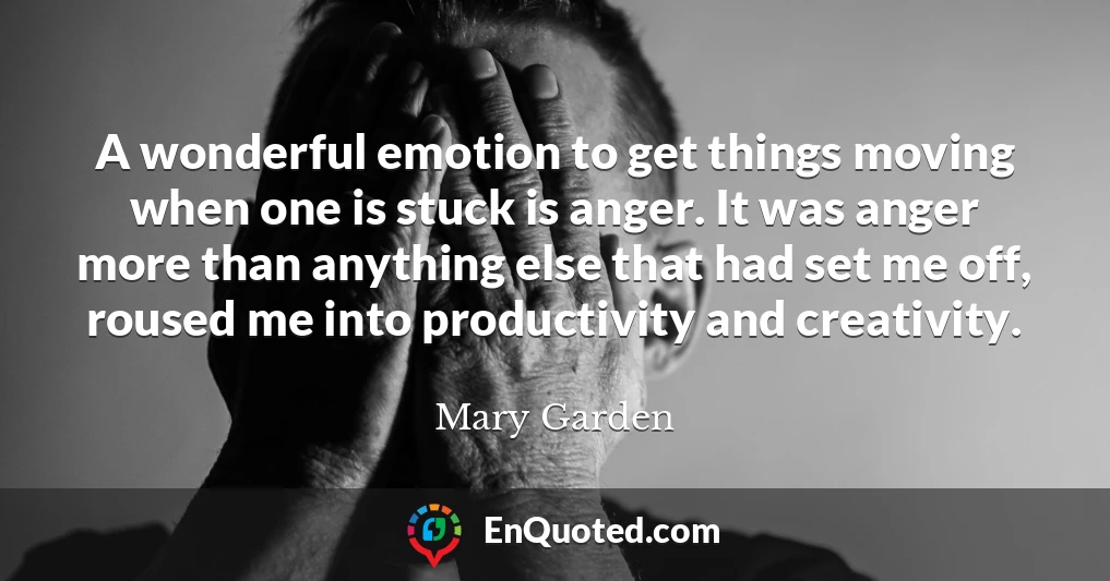 A wonderful emotion to get things moving when one is stuck is anger. It was anger more than anything else that had set me off, roused me into productivity and creativity.