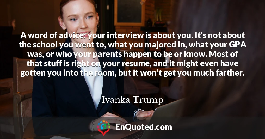 A word of advice: your interview is about you. It's not about the school you went to, what you majored in, what your GPA was, or who your parents happen to be or know. Most of that stuff is right on your resume, and it might even have gotten you into the room, but it won't get you much farther.
