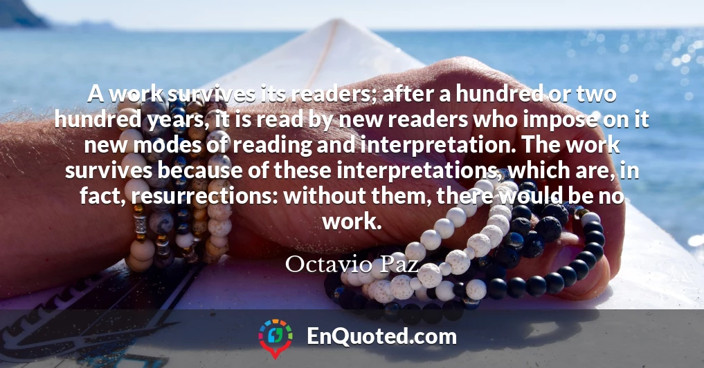 A work survives its readers; after a hundred or two hundred years, it is read by new readers who impose on it new modes of reading and interpretation. The work survives because of these interpretations, which are, in fact, resurrections: without them, there would be no work.