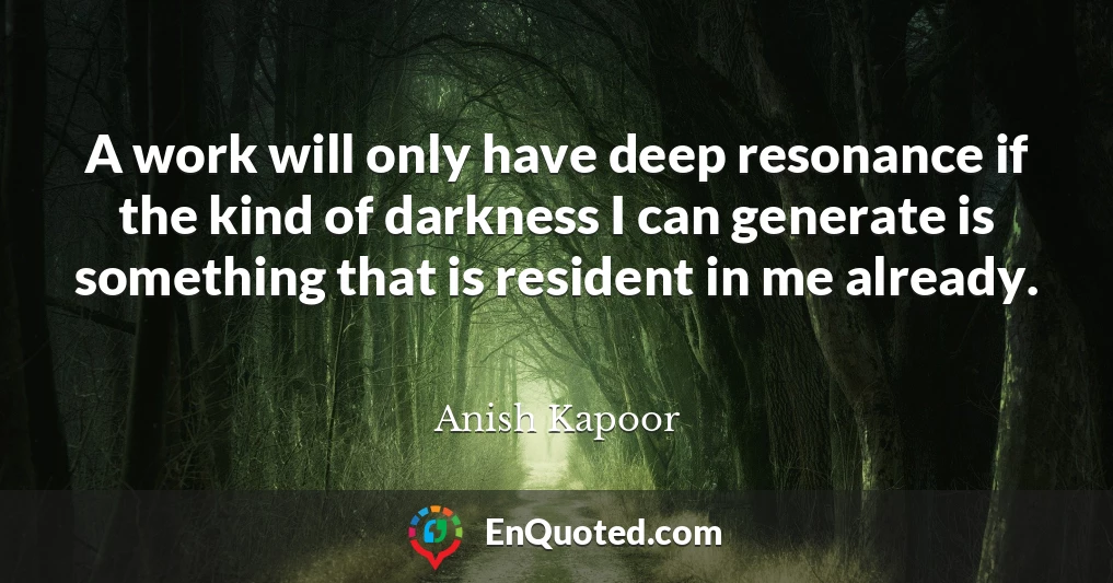 A work will only have deep resonance if the kind of darkness I can generate is something that is resident in me already.