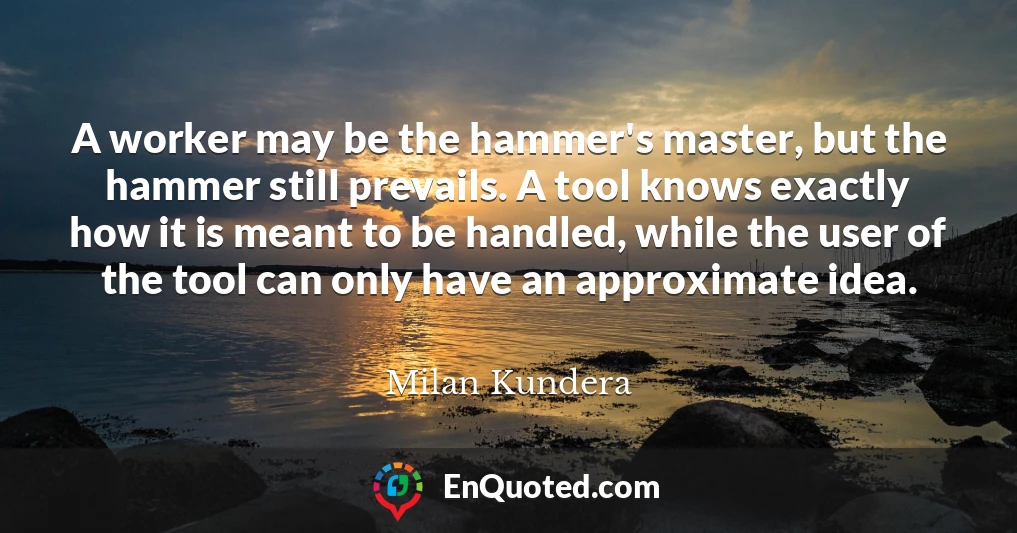 A worker may be the hammer's master, but the hammer still prevails. A tool knows exactly how it is meant to be handled, while the user of the tool can only have an approximate idea.