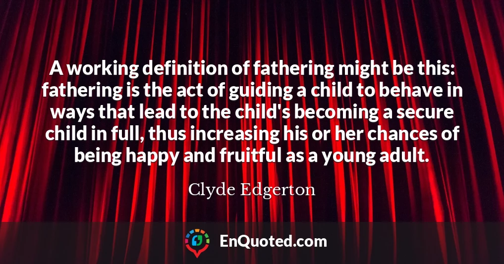 A working definition of fathering might be this: fathering is the act of guiding a child to behave in ways that lead to the child's becoming a secure child in full, thus increasing his or her chances of being happy and fruitful as a young adult.