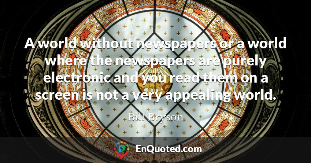 A world without newspapers or a world where the newspapers are purely electronic and you read them on a screen is not a very appealing world.