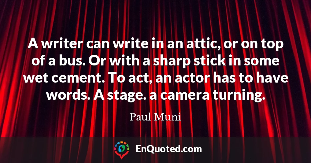 A writer can write in an attic, or on top of a bus. Or with a sharp stick in some wet cement. To act, an actor has to have words. A stage. a camera turning.