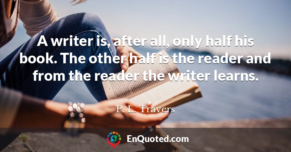 A writer is, after all, only half his book. The other half is the reader and from the reader the writer learns.