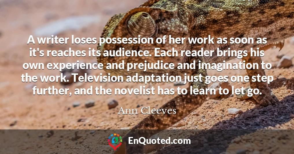 A writer loses possession of her work as soon as it's reaches its audience. Each reader brings his own experience and prejudice and imagination to the work. Television adaptation just goes one step further, and the novelist has to learn to let go.