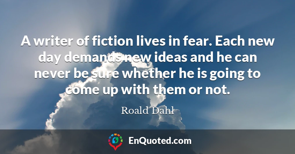 A writer of fiction lives in fear. Each new day demands new ideas and he can never be sure whether he is going to come up with them or not.