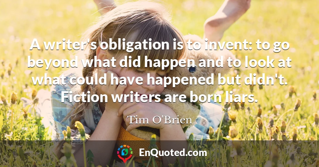 A writer's obligation is to invent: to go beyond what did happen and to look at what could have happened but didn't. Fiction writers are born liars.
