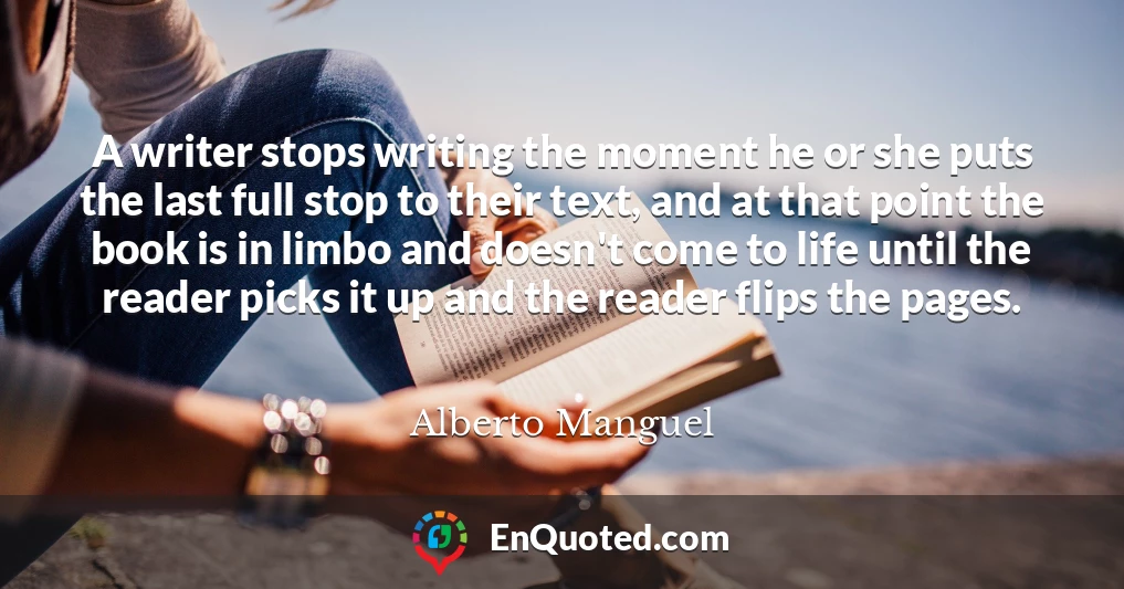 A writer stops writing the moment he or she puts the last full stop to their text, and at that point the book is in limbo and doesn't come to life until the reader picks it up and the reader flips the pages.