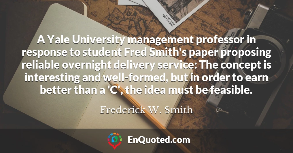 A Yale University management professor in response to student Fred Smith's paper proposing reliable overnight delivery service: The concept is interesting and well-formed, but in order to earn better than a 'C', the idea must be feasible.