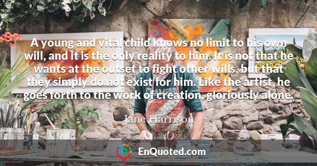 A young and vital child knows no limit to his own will, and it is the only reality to him. It is not that he wants at the outset to fight other wills, but that they simply do not exist for him. Like the artist, he goes forth to the work of creation, gloriously alone.