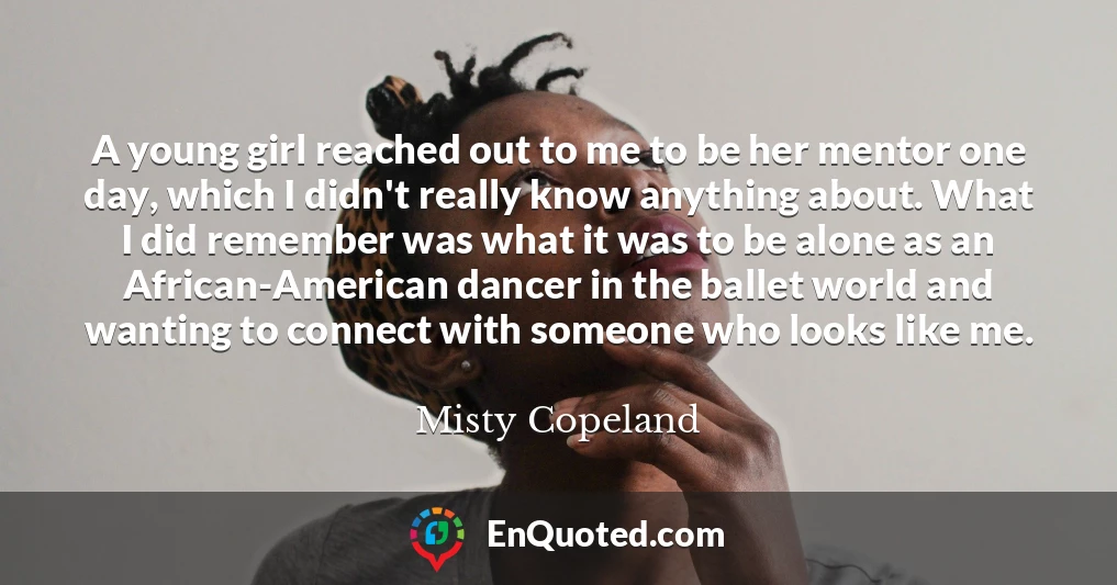 A young girl reached out to me to be her mentor one day, which I didn't really know anything about. What I did remember was what it was to be alone as an African-American dancer in the ballet world and wanting to connect with someone who looks like me.