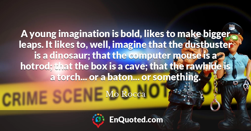 A young imagination is bold, likes to make bigger leaps. It likes to, well, imagine that the dustbuster is a dinosaur; that the computer mouse is a hotrod; that the box is a cave; that the rawhide is a torch... or a baton... or something.