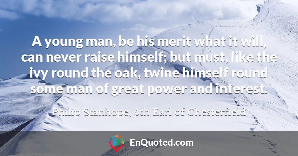 A young man, be his merit what it will, can never raise himself; but must, like the ivy round the oak, twine himself round some man of great power and interest.