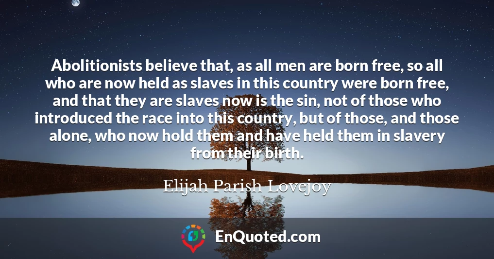 Abolitionists believe that, as all men are born free, so all who are now held as slaves in this country were born free, and that they are slaves now is the sin, not of those who introduced the race into this country, but of those, and those alone, who now hold them and have held them in slavery from their birth.