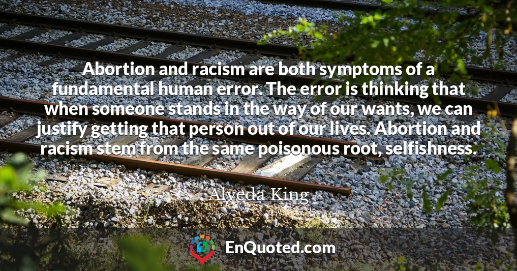 Abortion and racism are both symptoms of a fundamental human error. The error is thinking that when someone stands in the way of our wants, we can justify getting that person out of our lives. Abortion and racism stem from the same poisonous root, selfishness.