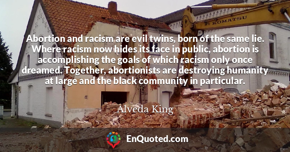 Abortion and racism are evil twins, born of the same lie. Where racism now hides its face in public, abortion is accomplishing the goals of which racism only once dreamed. Together, abortionists are destroying humanity at large and the black community in particular.