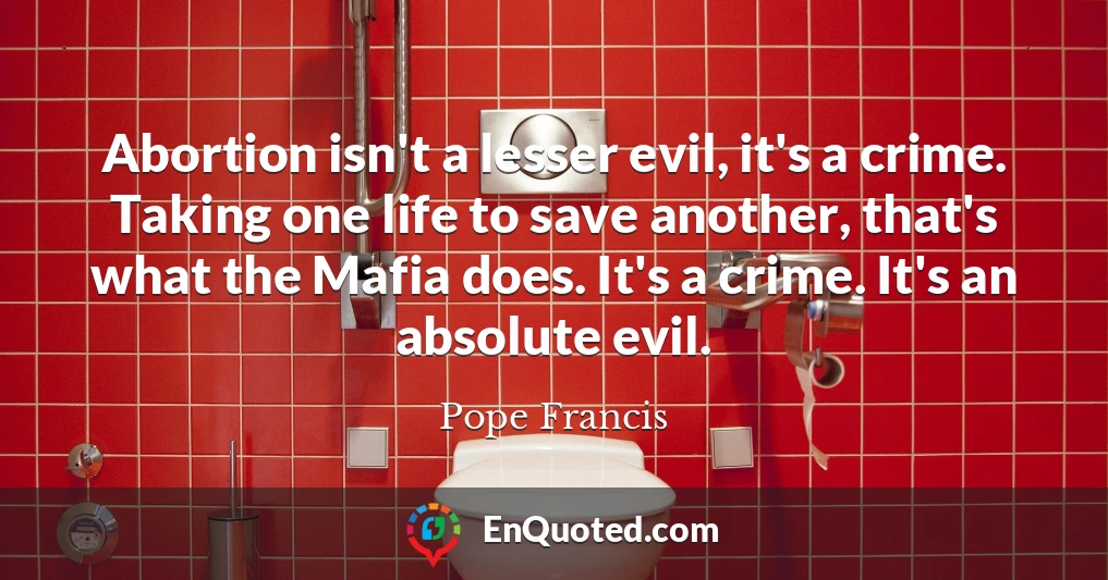 Abortion isn't a lesser evil, it's a crime. Taking one life to save another, that's what the Mafia does. It's a crime. It's an absolute evil.