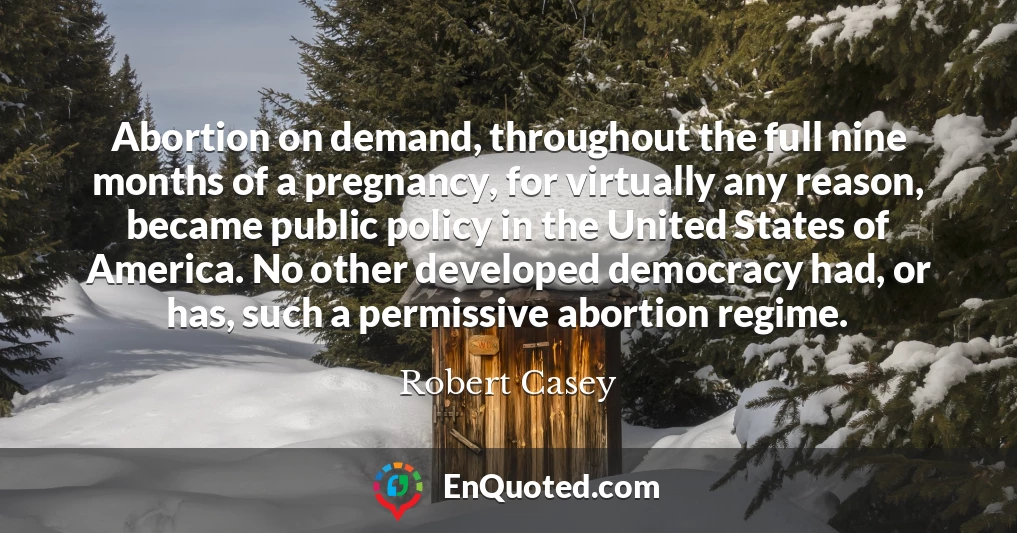 Abortion on demand, throughout the full nine months of a pregnancy, for virtually any reason, became public policy in the United States of America. No other developed democracy had, or has, such a permissive abortion regime.