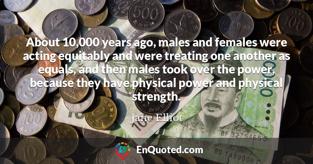 About 10,000 years ago, males and females were acting equitably and were treating one another as equals, and then males took over the power, because they have physical power and physical strength.