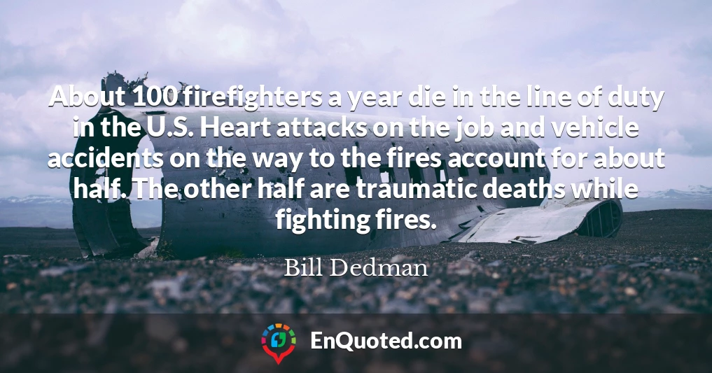 About 100 firefighters a year die in the line of duty in the U.S. Heart attacks on the job and vehicle accidents on the way to the fires account for about half. The other half are traumatic deaths while fighting fires.