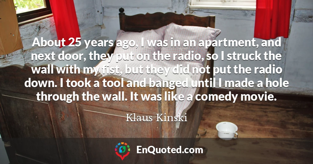 About 25 years ago, I was in an apartment, and next door, they put on the radio, so I struck the wall with my fist, but they did not put the radio down. I took a tool and banged until I made a hole through the wall. It was like a comedy movie.