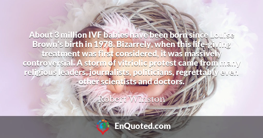 About 3 million IVF babies have been born since Louise Brown's birth in 1978. Bizarrely, when this life-giving treatment was first considered, it was massively controversial. A storm of vitriolic protest came from many religious leaders, journalists, politicians, regrettably even other scientists and doctors.