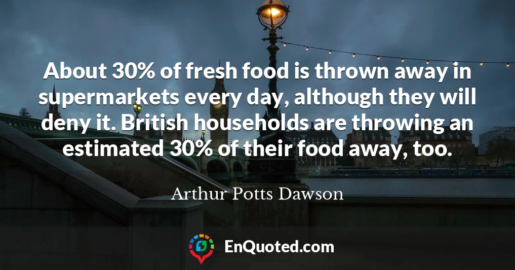 About 30% of fresh food is thrown away in supermarkets every day, although they will deny it. British households are throwing an estimated 30% of their food away, too.