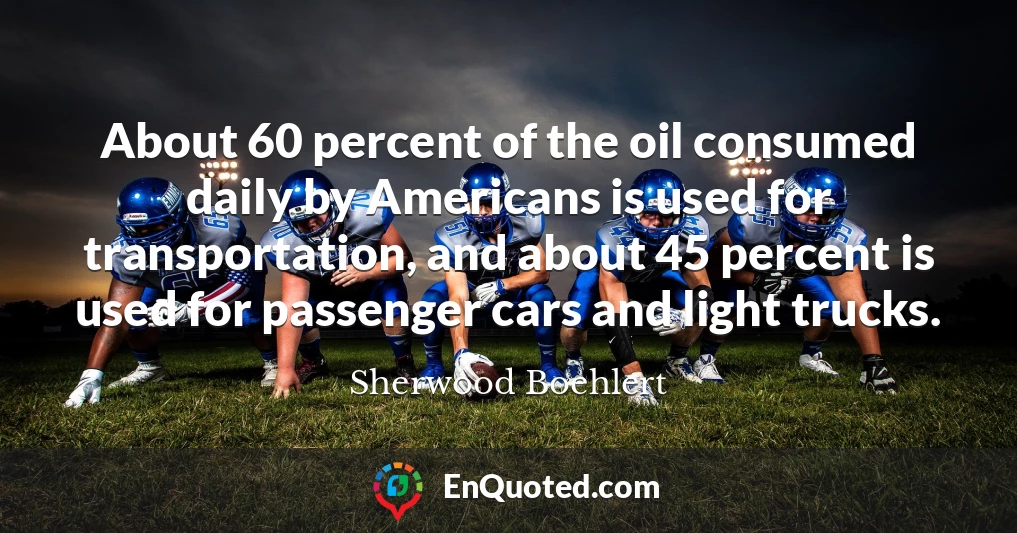 About 60 percent of the oil consumed daily by Americans is used for transportation, and about 45 percent is used for passenger cars and light trucks.