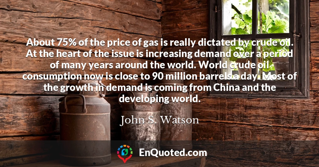 About 75% of the price of gas is really dictated by crude oil. At the heart of the issue is increasing demand over a period of many years around the world. World crude oil consumption now is close to 90 million barrels a day. Most of the growth in demand is coming from China and the developing world.
