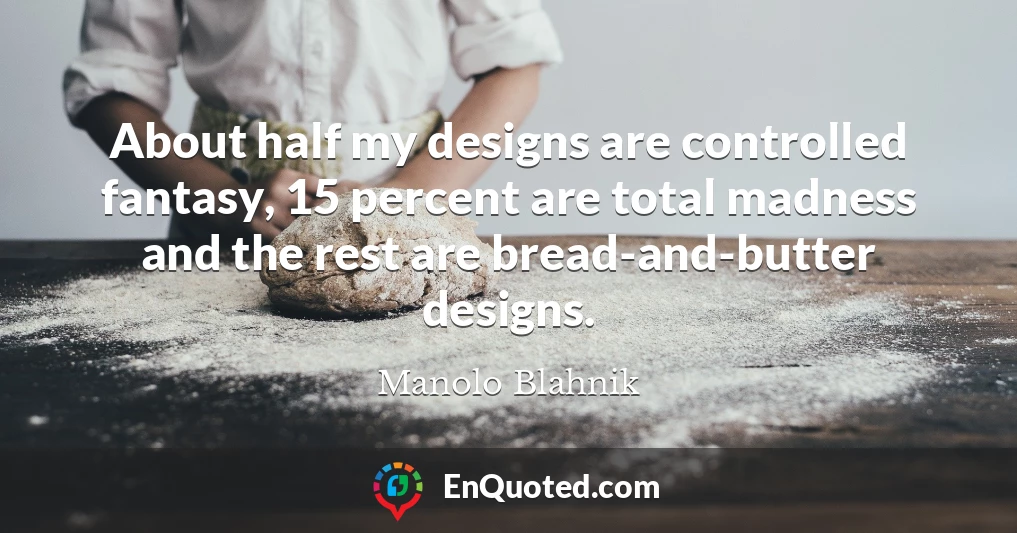 About half my designs are controlled fantasy, 15 percent are total madness and the rest are bread-and-butter designs.