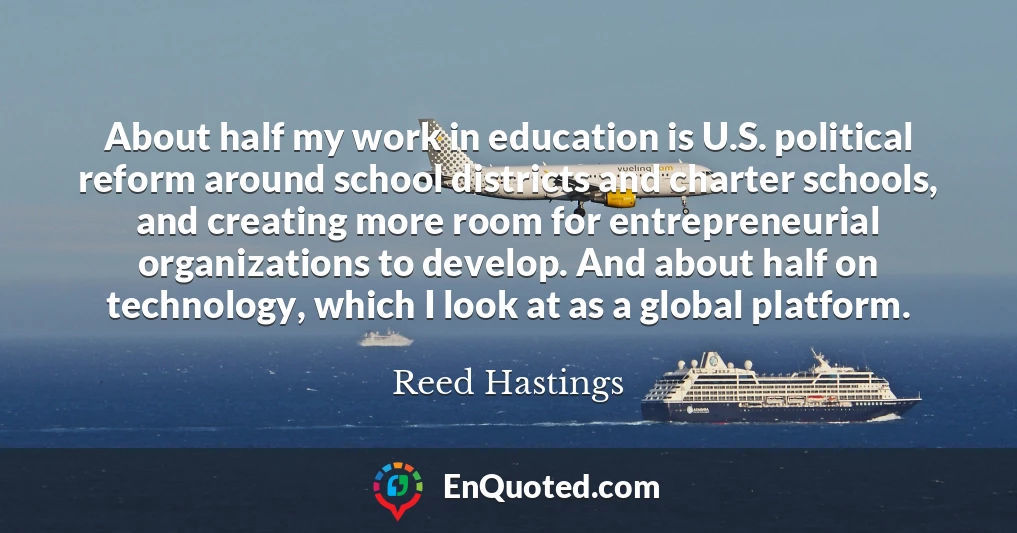 About half my work in education is U.S. political reform around school districts and charter schools, and creating more room for entrepreneurial organizations to develop. And about half on technology, which I look at as a global platform.