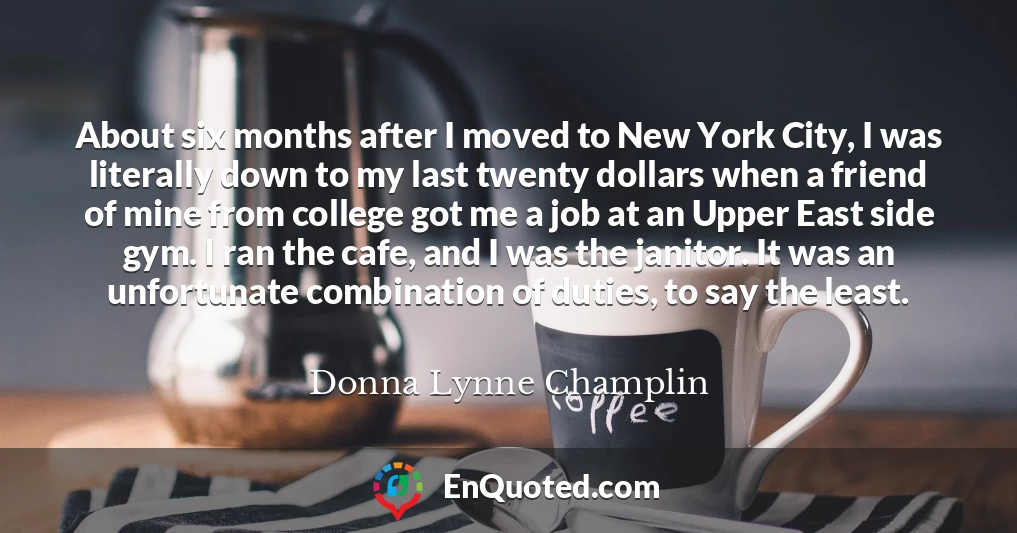 About six months after I moved to New York City, I was literally down to my last twenty dollars when a friend of mine from college got me a job at an Upper East side gym. I ran the cafe, and I was the janitor. It was an unfortunate combination of duties, to say the least.
