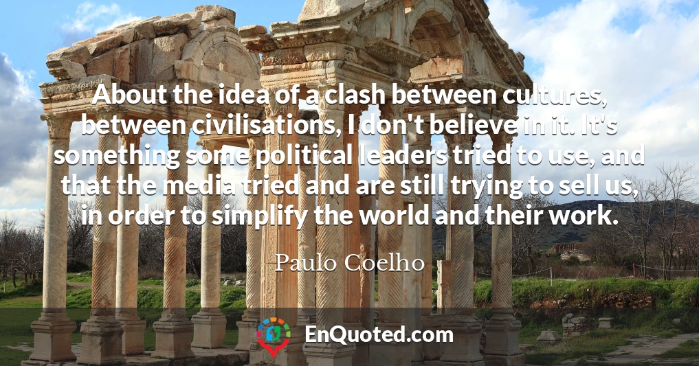About the idea of a clash between cultures, between civilisations, I don't believe in it. It's something some political leaders tried to use, and that the media tried and are still trying to sell us, in order to simplify the world and their work.