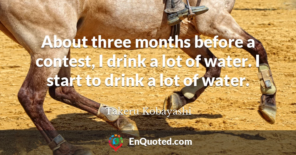 About three months before a contest, I drink a lot of water. I start to drink a lot of water.