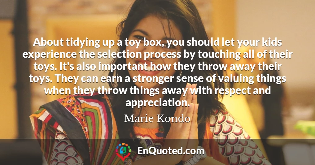 About tidying up a toy box, you should let your kids experience the selection process by touching all of their toys. It's also important how they throw away their toys. They can earn a stronger sense of valuing things when they throw things away with respect and appreciation.