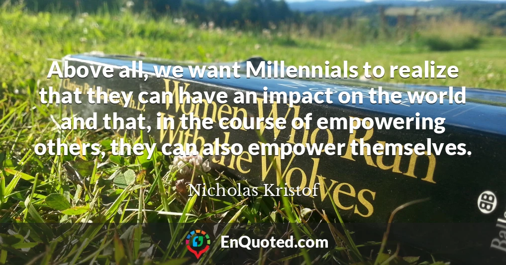 Above all, we want Millennials to realize that they can have an impact on the world and that, in the course of empowering others, they can also empower themselves.
