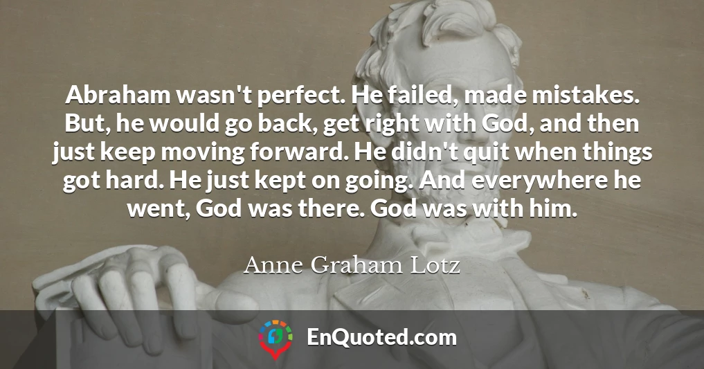 Abraham wasn't perfect. He failed, made mistakes. But, he would go back, get right with God, and then just keep moving forward. He didn't quit when things got hard. He just kept on going. And everywhere he went, God was there. God was with him.