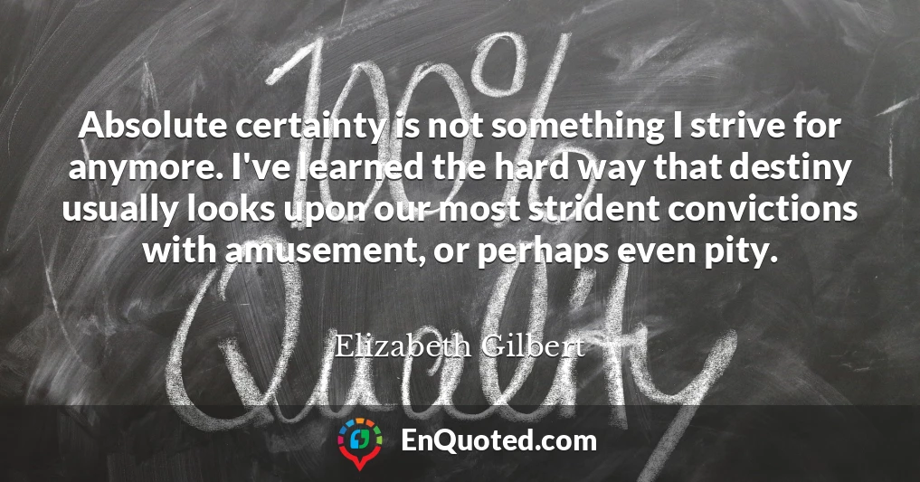 Absolute certainty is not something I strive for anymore. I've learned the hard way that destiny usually looks upon our most strident convictions with amusement, or perhaps even pity.
