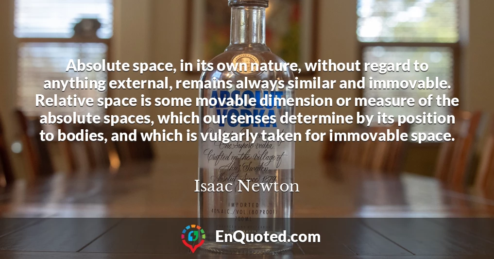 Absolute space, in its own nature, without regard to anything external, remains always similar and immovable. Relative space is some movable dimension or measure of the absolute spaces, which our senses determine by its position to bodies, and which is vulgarly taken for immovable space.