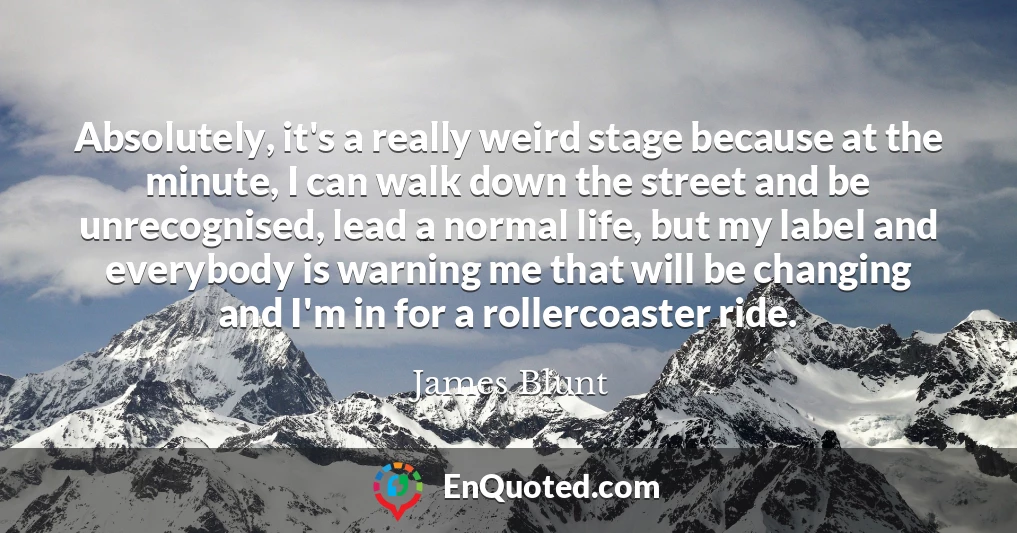 Absolutely, it's a really weird stage because at the minute, I can walk down the street and be unrecognised, lead a normal life, but my label and everybody is warning me that will be changing and I'm in for a rollercoaster ride.