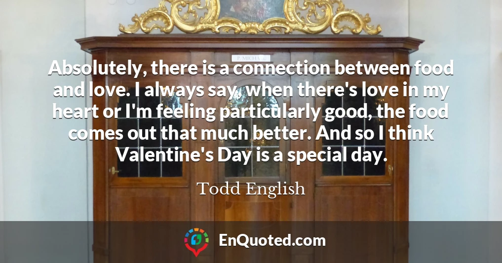 Absolutely, there is a connection between food and love. I always say, when there's love in my heart or I'm feeling particularly good, the food comes out that much better. And so I think Valentine's Day is a special day.