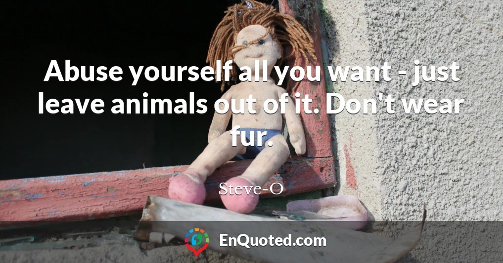 Abuse yourself all you want - just leave animals out of it. Don't wear fur.