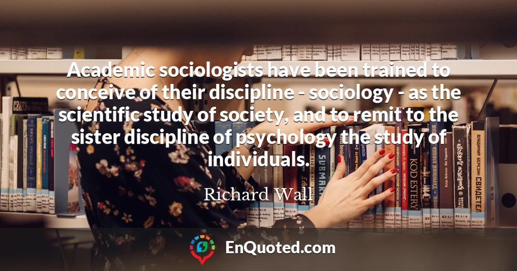 Academic sociologists have been trained to conceive of their discipline - sociology - as the scientific study of society, and to remit to the sister discipline of psychology the study of individuals.