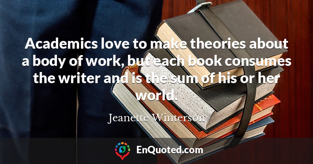 Academics love to make theories about a body of work, but each book consumes the writer and is the sum of his or her world.