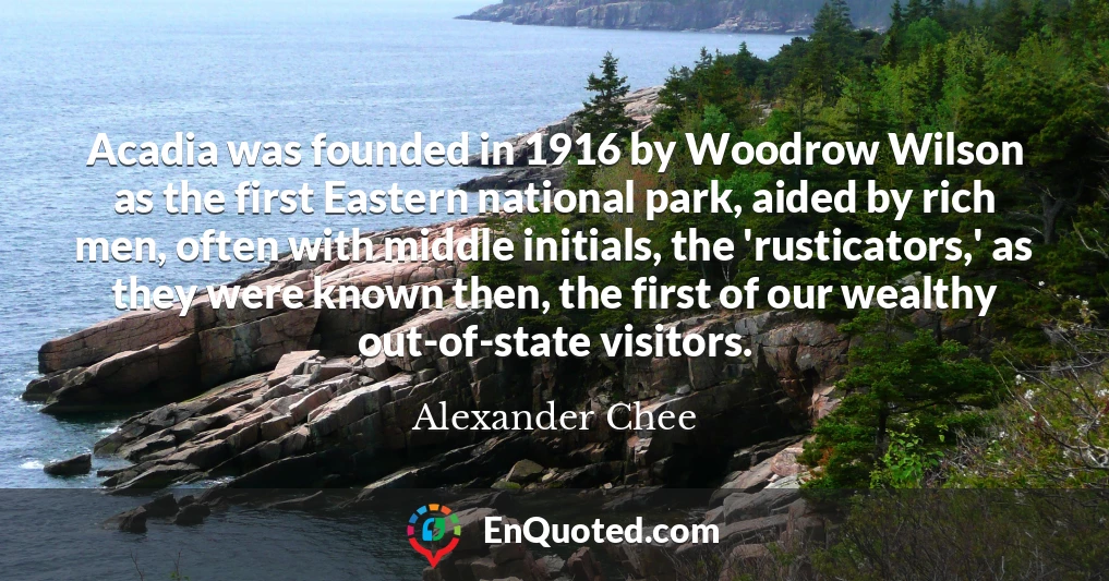 Acadia was founded in 1916 by Woodrow Wilson as the first Eastern national park, aided by rich men, often with middle initials, the 'rusticators,' as they were known then, the first of our wealthy out-of-state visitors.